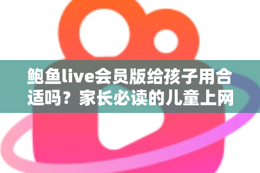 鲍鱼live会员版给孩子用合适吗？家长必读的儿童上网安全全面解析
