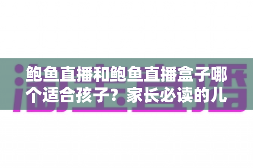 鲍鱼直播和鲍鱼直播盒子哪个适合孩子?家长必读的儿童观看安全全面指南 鲍鱼直播和鲍鱼直播盒子哪个适合孩子?家长必读的儿童观看安全全面指南