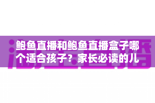 鲍鱼直播和鲍鱼直播盒子哪个适合孩子?家长必读的儿童观看安全全面指南 鲍鱼直播和鲍鱼直播盒子哪个适合孩子?家长必读的儿童观看安全全面指南