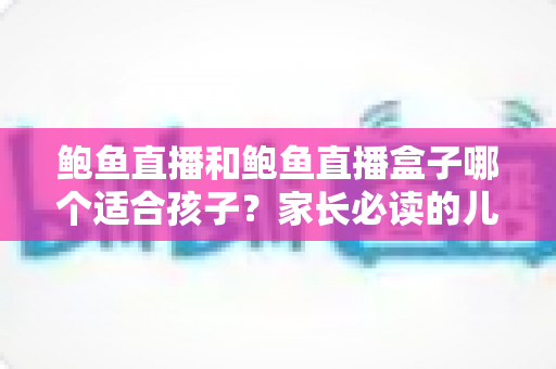 鲍鱼直播和鲍鱼直播盒子哪个适合孩子?家长必读的儿童观看安全全面指南 鲍鱼直播和鲍鱼直播盒子哪个适合孩子?家长必读的儿童观看安全全面指南
