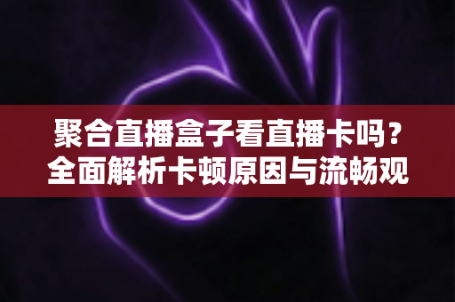 聚合直播盒子看直播卡吗？全面解析卡顿原因与流畅观看直播的优化指南
