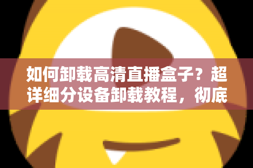 如何卸载高清直播盒子？超详细分设备卸载教程，彻底清除残留无烦恼