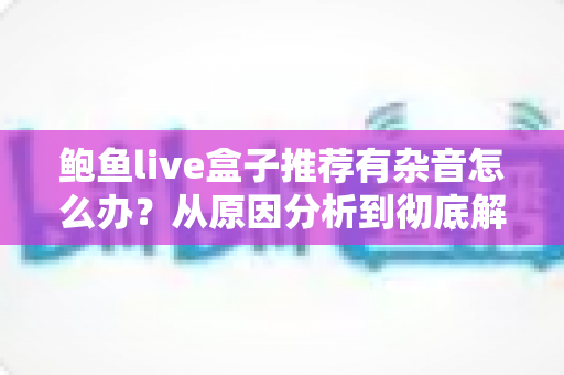 鲍鱼live盒子推荐有杂音怎么办？从原因分析到彻底解决的完整排查指南