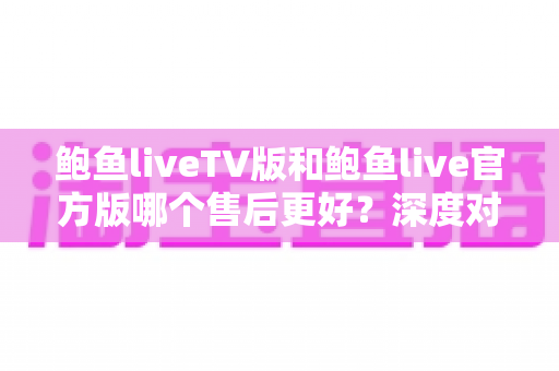 鲍鱼liveTV版和鲍鱼live官方版哪个售后更好？深度对比解析助你选对版本