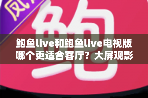 鲍鱼live和鲍鱼live电视版哪个更适合客厅？大屏观影选择的全面深度解析