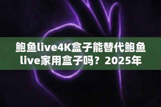鲍鱼live4K盒子能替代鲍鱼live家用盒子吗?2025年深度对比分析与选购避坑指南 鲍鱼live4K盒子能替代鲍鱼live家用盒子吗?2025年深度对比分析与选购避坑指南
