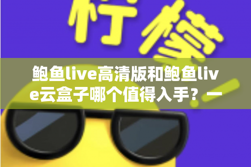 鲍鱼live高清版和鲍鱼live云盒子哪个值得入手？一站式深度对比帮你选对不踩坑