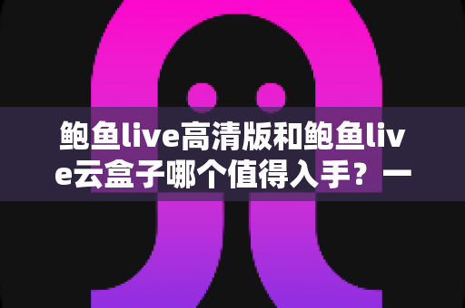 鲍鱼live高清版和鲍鱼live云盒子哪个值得入手？一站式深度对比帮你选对不踩坑