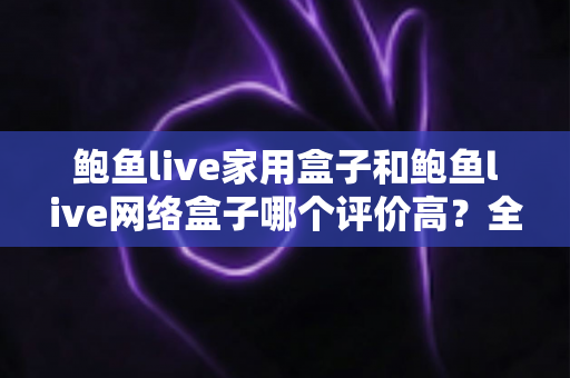 鲍鱼live家用盒子和鲍鱼live网络盒子哪个评价高？全方位深度对比评测，帮你选对不花冤枉钱