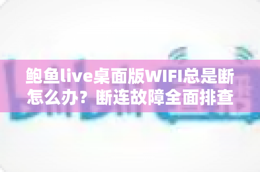 鲍鱼live桌面版WIFI总是断怎么办？断连故障全面排查与稳定性优化实用指南