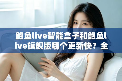 鲍鱼live智能盒子和鲍鱼live旗舰版哪个更新快？全面对比解析助你选对版本