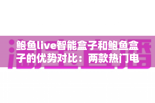 鲍鱼live智能盒子和鲍鱼盒子的优势对比：两款热门电视盒子深度解析与选购指南