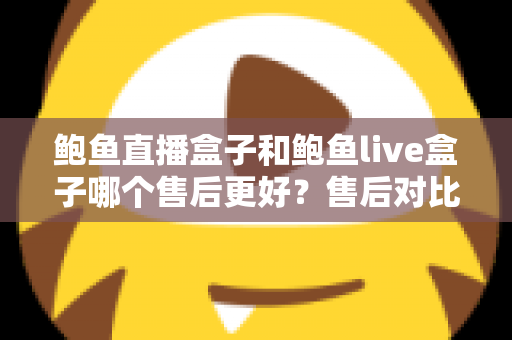 鲍鱼直播盒子和鲍鱼live盒子哪个售后更好？售后对比与选购避坑全指南