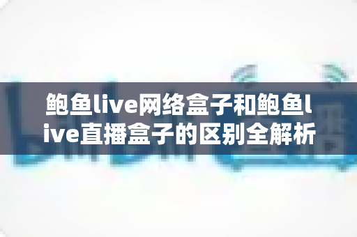 鲍鱼live网络盒子和鲍鱼live直播盒子的区别全解析：一文读懂两种盒子的功能差异与选购指南