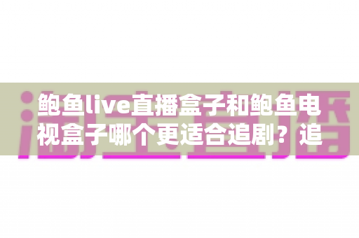 鲍鱼live直播盒子和鲍鱼电视盒子哪个更适合追剧？追剧党必看的深度选购指南与实测对比