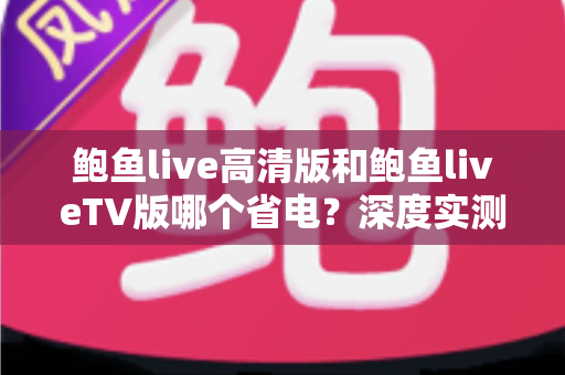 鲍鱼live高清版和鲍鱼liveTV版哪个省电？深度实测对比与省电攻略全解析
