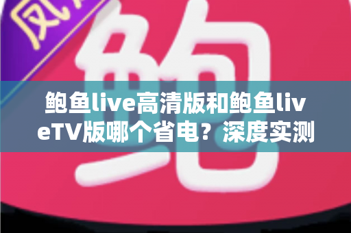 鲍鱼live高清版和鲍鱼liveTV版哪个省电？深度实测对比与省电攻略全解析