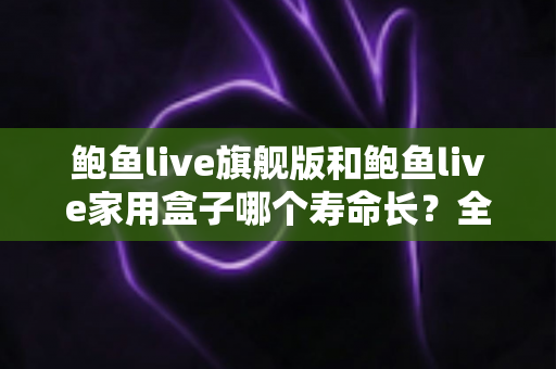 鲍鱼live旗舰版和鲍鱼live家用盒子哪个寿命长？全面解析两款设备的耐用性与选购指南