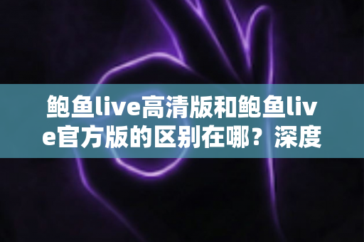 鲍鱼live高清版和鲍鱼live官方版的区别在哪？深度对比解析与选购指南