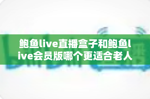 鲍鱼live直播盒子和鲍鱼live会员版哪个更适合老人用？子女必读的选购与设置全攻略
