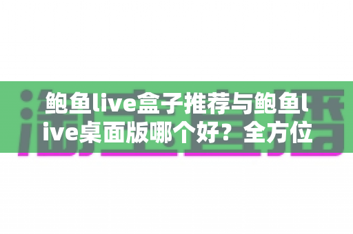 鲍鱼live盒子推荐与鲍鱼live桌面版哪个好？全方位深度对比，帮你选对工具不踩坑