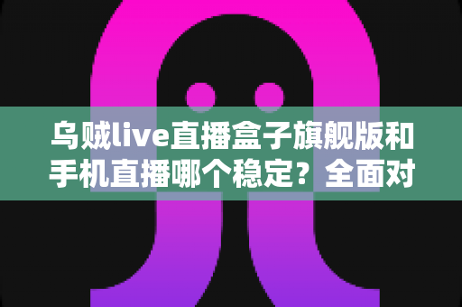 乌贼live直播盒子旗舰版和手机直播哪个稳定?全面对比解析帮你选出最稳直播方案 乌贼live直播盒子旗舰版和手机直播哪个稳定?全面对比解析帮你选出最稳直播方案