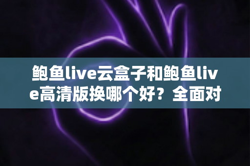 鲍鱼live云盒子和鲍鱼live高清版换哪个好？全面对比解析与选购建议
