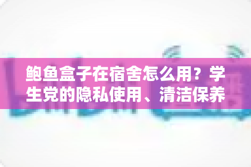 鲍鱼盒子在宿舍怎么用？学生党的隐私使用、清洁保养与礼仪避坑全指南