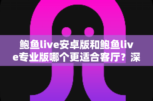 鲍鱼live安卓版和鲍鱼live专业版哪个更适合客厅？深度对比帮你选对大屏观影方案