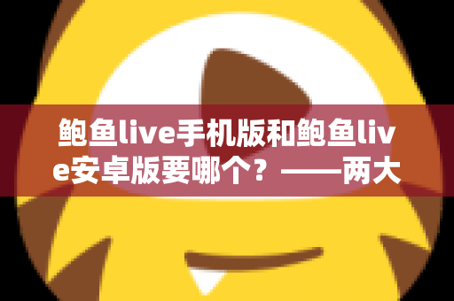 鲍鱼live手机版和鲍鱼live安卓版要哪个？——两大版本深度对比与实用选择指南