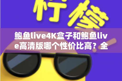 鲍鱼live4K盒子和鲍鱼live高清版哪个性价比高？全面对比评测与选购避坑指南