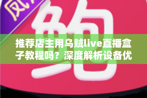推荐店主用乌贼live直播盒子教程吗？深度解析设备优势、上手流程与适用人群