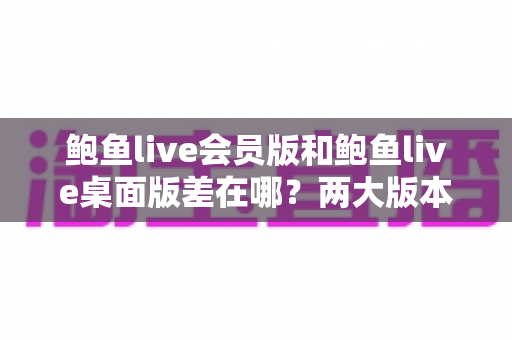 鲍鱼live会员版和鲍鱼live桌面版差在哪?两大版本核心区别全面解析与选择指南 鲍鱼live会员版和鲍鱼live桌面版差在哪?两大版本核心区别全面解析与选择指南