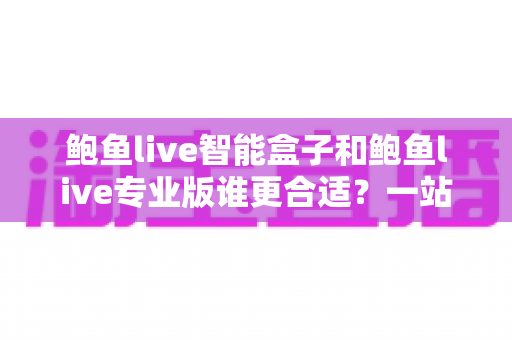 鲍鱼live智能盒子和鲍鱼live专业版谁更合适？一站式深度对比帮你选对不踩坑