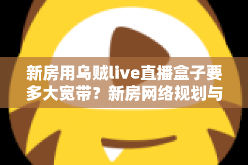 新房用乌贼live直播盒子要多大宽带?新房网络规划与宽带选择全攻略 新房用乌贼live直播盒子要多大宽带?新房网络规划与宽带选择全攻略