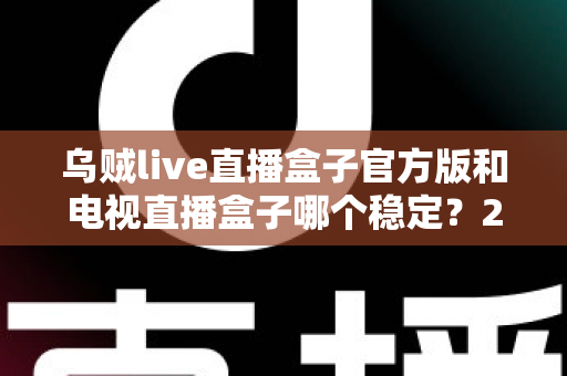 乌贼live直播盒子官方版和电视直播盒子哪个稳定?2025深度对比测评与选购避坑指南 乌贼live直播盒子官方版和电视直播盒子哪个稳定?2025深度对比测评与选购避坑指南