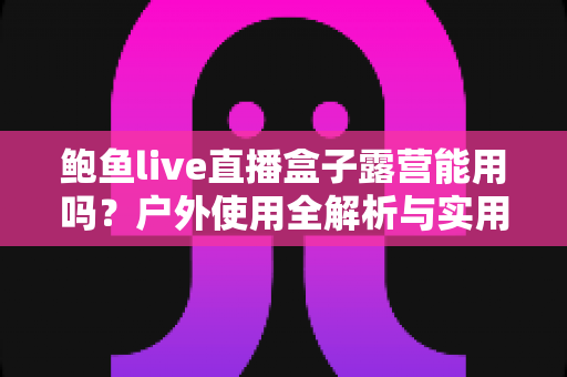 鲍鱼live直播盒子露营能用吗？户外使用全解析与实用避坑指南
