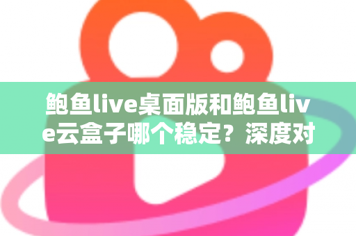 鲍鱼live桌面版和鲍鱼live云盒子哪个稳定？深度对比解析与场景化选择指南