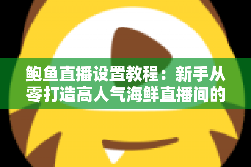鲍鱼直播设置教程：新手从零打造高人气海鲜直播间的完整实战指南