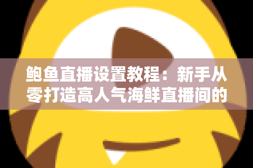 鲍鱼直播设置教程：新手从零打造高人气海鲜直播间的完整实战指南