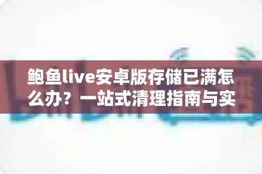 鲍鱼live安卓版存储已满怎么办？一站式清理指南与实用预防技巧