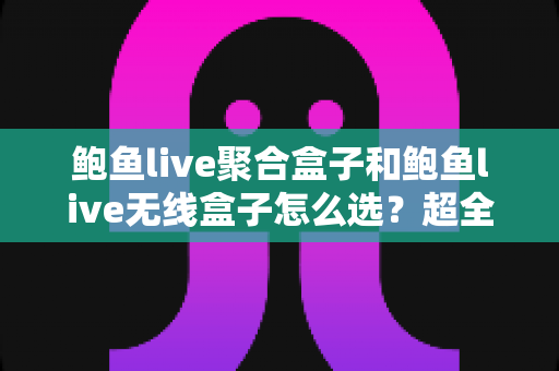 鲍鱼live聚合盒子和鲍鱼live无线盒子怎么选？超全选购指南：核心差异、场景分析与避坑建议一文讲透