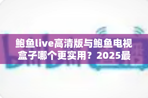 鲍鱼live高清版与鲍鱼电视盒子哪个更实用？2025最新软硬件观影方案深度对比选购指南