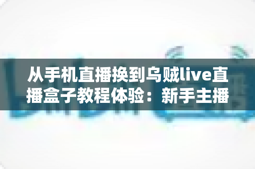 从手机直播换到乌贼live直播盒子教程体验:新手主播必看的高清直播升级全攻略与真实使用心得分享 从手机直播换到乌贼live直播盒子教程体验:新手主播必看的高清直播升级全攻略与真实使用心得分享