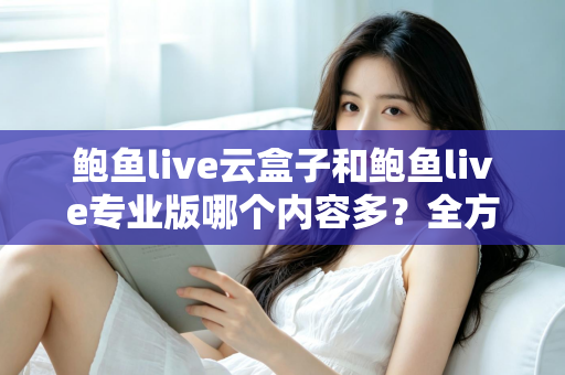 鲍鱼live云盒子和鲍鱼live专业版哪个内容多？全方位深度对比评测指南