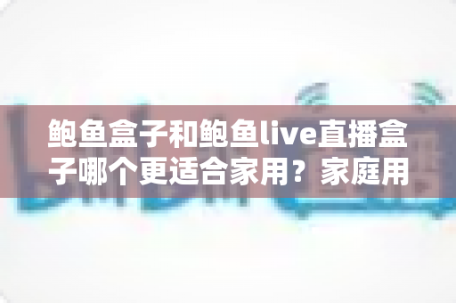 鲍鱼盒子和鲍鱼live直播盒子哪个更适合家用?家庭用户必看的深度对比与选购指南 鲍鱼盒子和鲍鱼live直播盒子哪个更适合家用?家庭用户必看的深度对比与选购指南