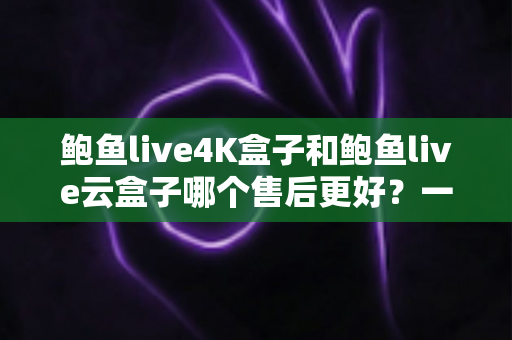 鲍鱼live4K盒子和鲍鱼live云盒子哪个售后更好？一篇看懂售后差异的实用选购指南