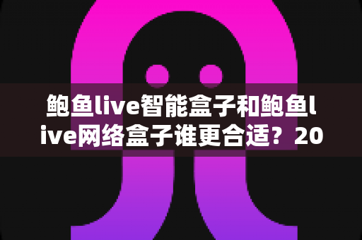 鲍鱼live智能盒子和鲍鱼live网络盒子谁更合适？2025家庭影音设备选购终极指南