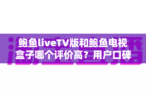 鲍鱼liveTV版和鲍鱼电视盒子哪个评价高？用户口碑与使用体验全面对比解析