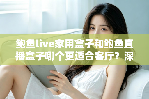 鲍鱼live家用盒子和鲍鱼直播盒子哪个更适合客厅？深度对比解析帮你选对不踩坑